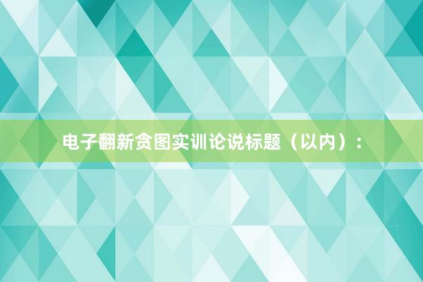电子翻新贪图实训论说标题（以内）：